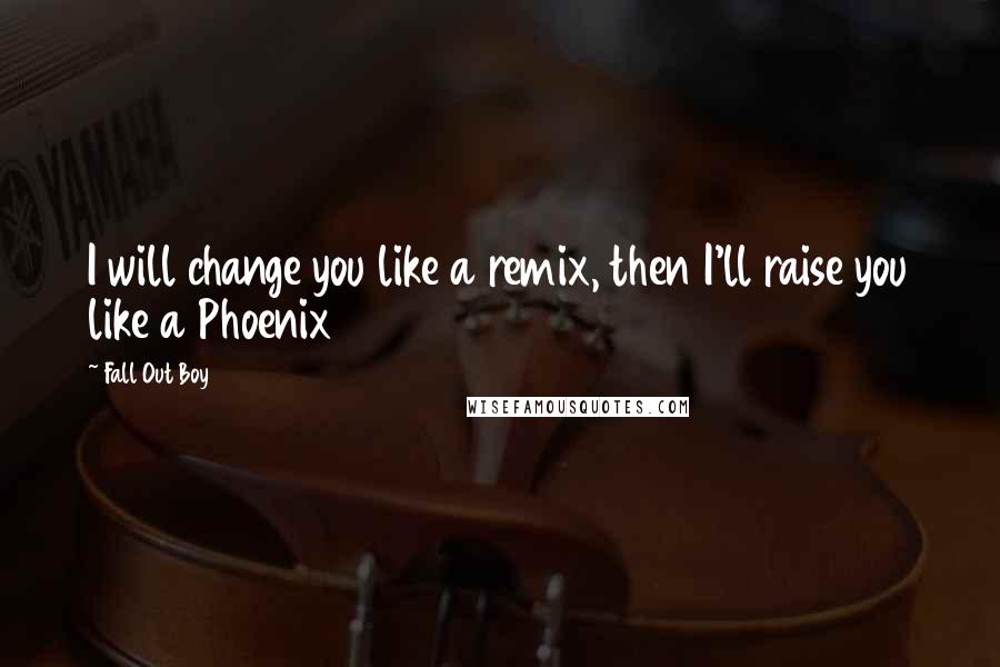 Fall Out Boy Quotes: I will change you like a remix, then I'll raise you like a Phoenix