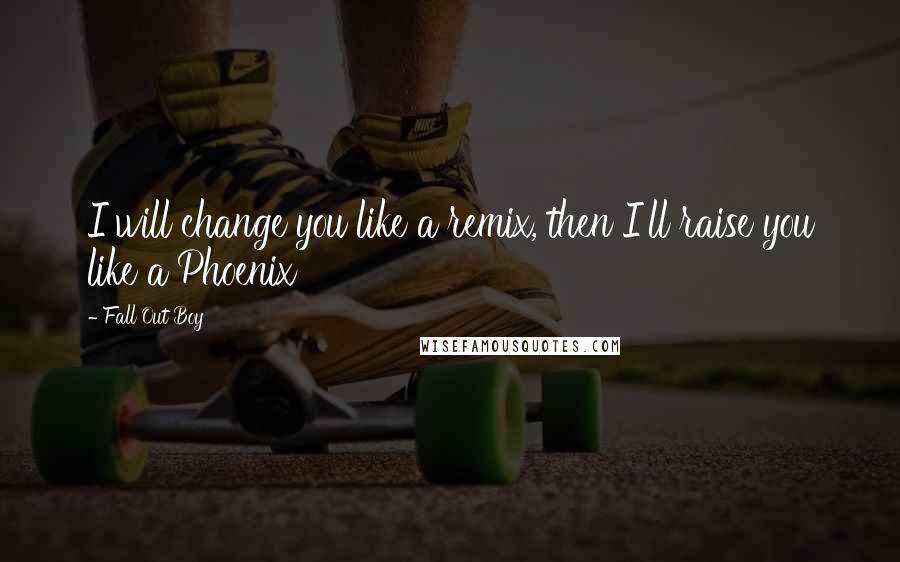 Fall Out Boy Quotes: I will change you like a remix, then I'll raise you like a Phoenix