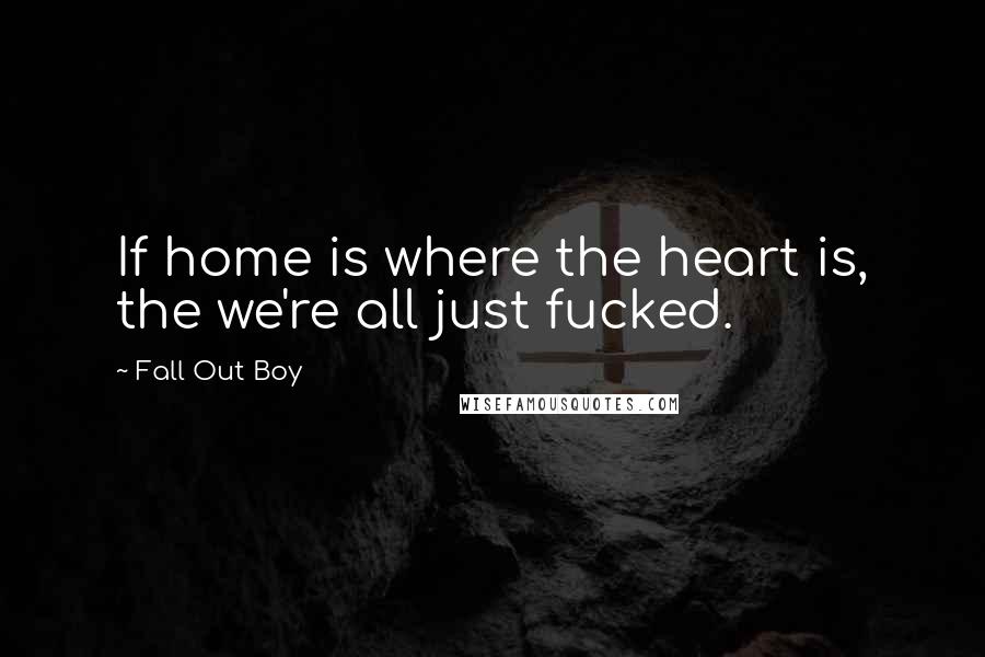 Fall Out Boy Quotes: If home is where the heart is, the we're all just fucked.