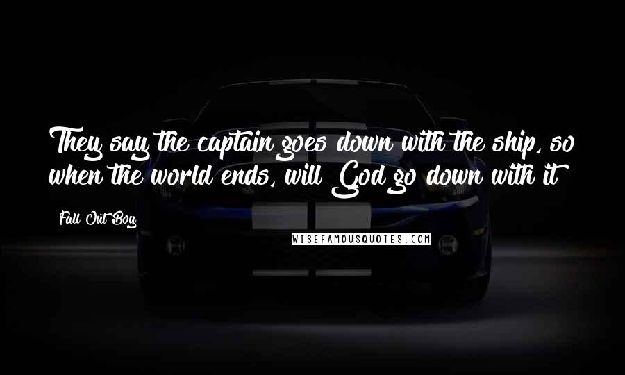 Fall Out Boy Quotes: They say the captain goes down with the ship, so when the world ends, will God go down with it?