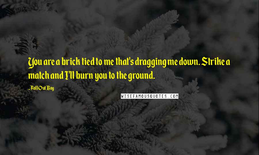 Fall Out Boy Quotes: You are a brick tied to me that's dragging me down. Strike a match and I'll burn you to the ground.