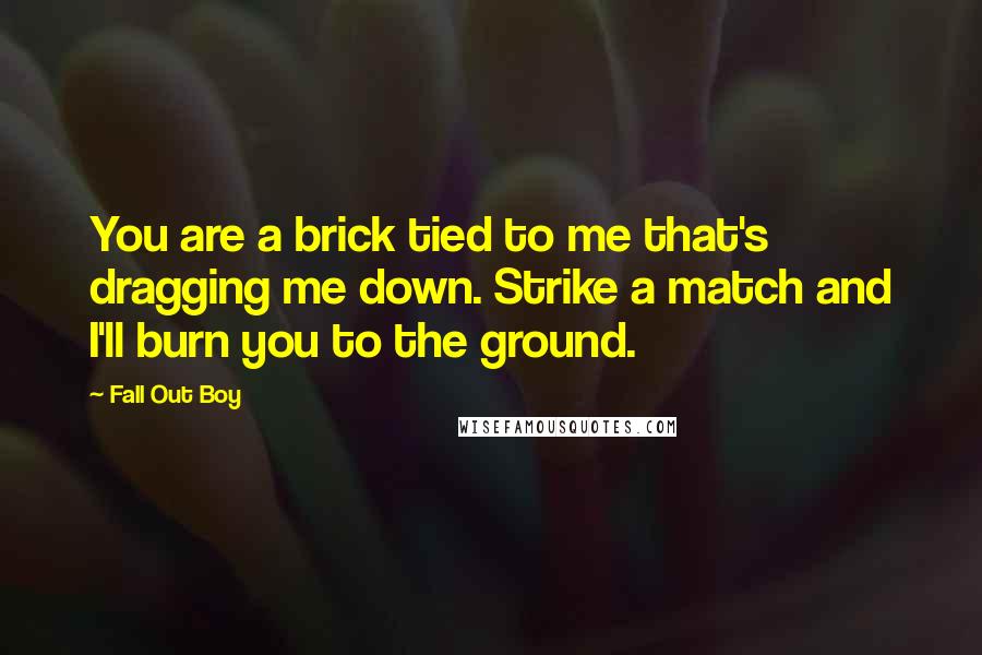 Fall Out Boy Quotes: You are a brick tied to me that's dragging me down. Strike a match and I'll burn you to the ground.