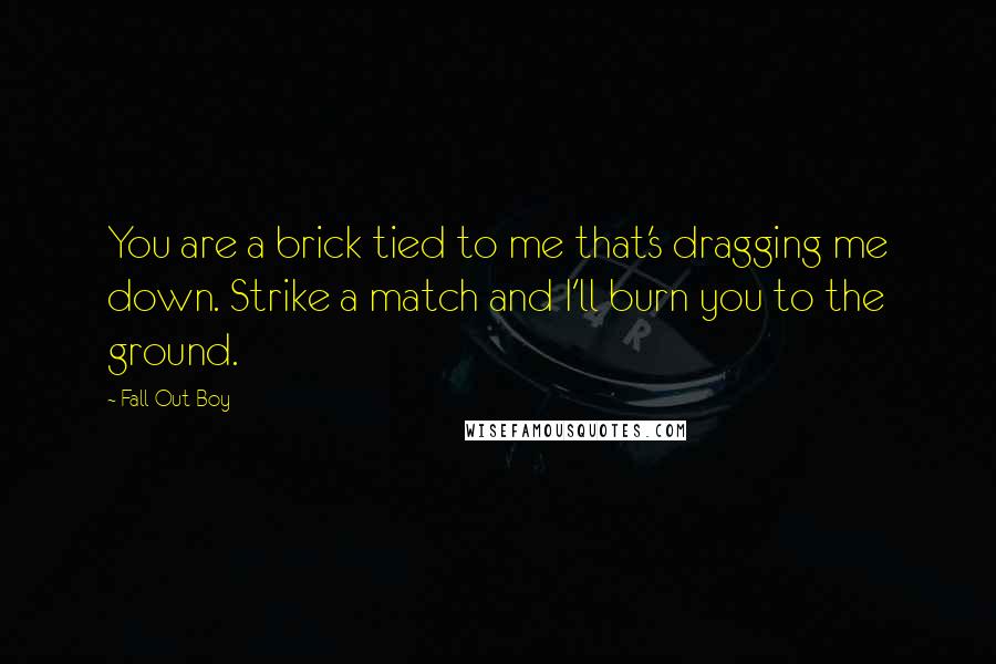 Fall Out Boy Quotes: You are a brick tied to me that's dragging me down. Strike a match and I'll burn you to the ground.