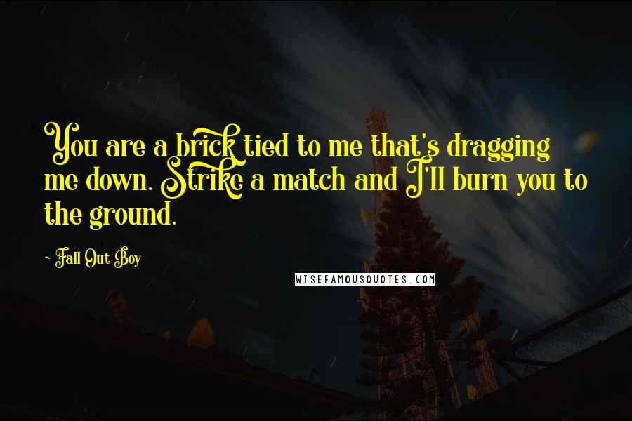 Fall Out Boy Quotes: You are a brick tied to me that's dragging me down. Strike a match and I'll burn you to the ground.