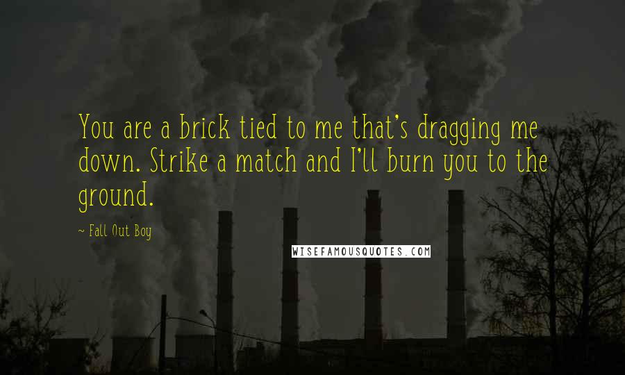 Fall Out Boy Quotes: You are a brick tied to me that's dragging me down. Strike a match and I'll burn you to the ground.