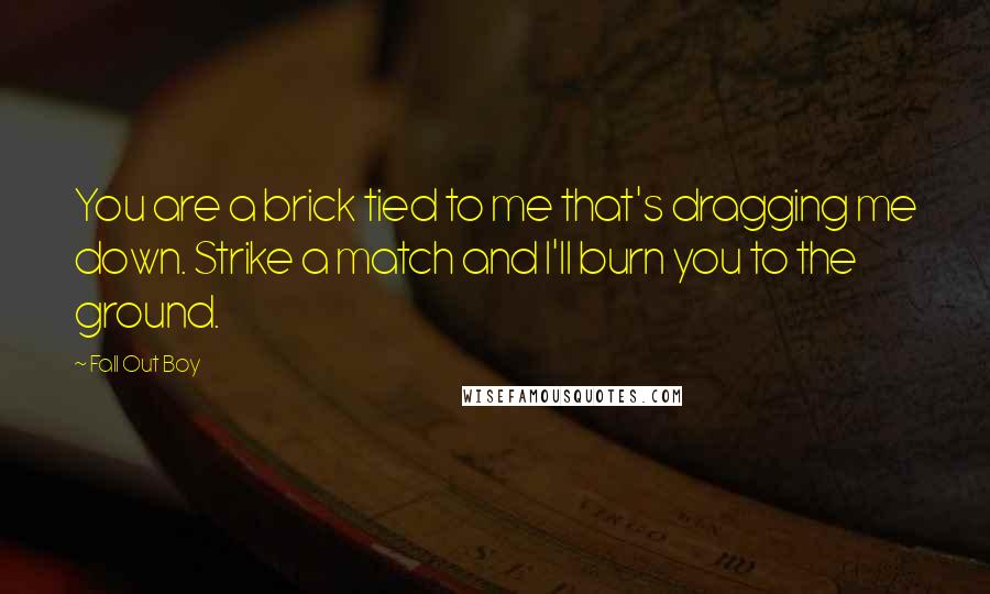 Fall Out Boy Quotes: You are a brick tied to me that's dragging me down. Strike a match and I'll burn you to the ground.