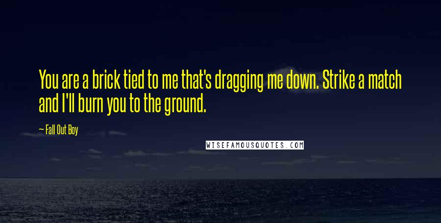 Fall Out Boy Quotes: You are a brick tied to me that's dragging me down. Strike a match and I'll burn you to the ground.