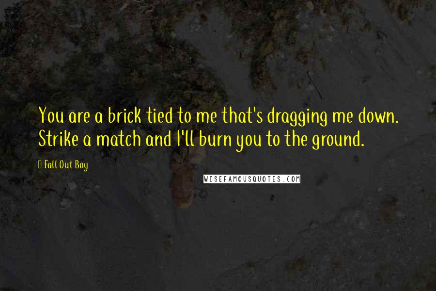 Fall Out Boy Quotes: You are a brick tied to me that's dragging me down. Strike a match and I'll burn you to the ground.