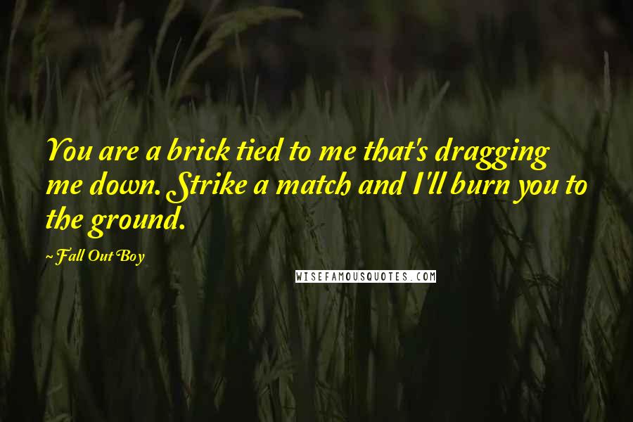 Fall Out Boy Quotes: You are a brick tied to me that's dragging me down. Strike a match and I'll burn you to the ground.