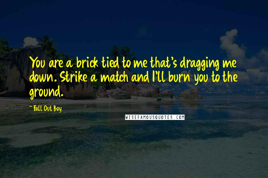 Fall Out Boy Quotes: You are a brick tied to me that's dragging me down. Strike a match and I'll burn you to the ground.