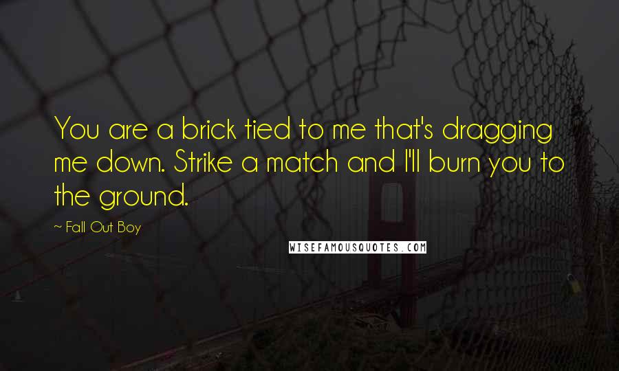 Fall Out Boy Quotes: You are a brick tied to me that's dragging me down. Strike a match and I'll burn you to the ground.