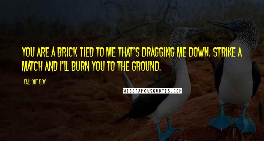 Fall Out Boy Quotes: You are a brick tied to me that's dragging me down. Strike a match and I'll burn you to the ground.