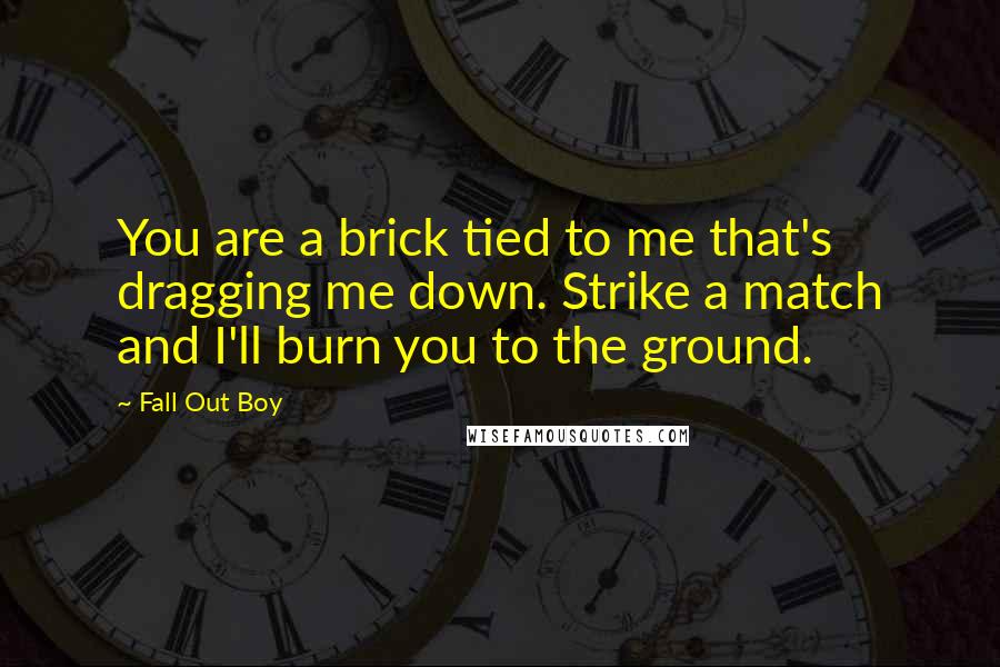 Fall Out Boy Quotes: You are a brick tied to me that's dragging me down. Strike a match and I'll burn you to the ground.