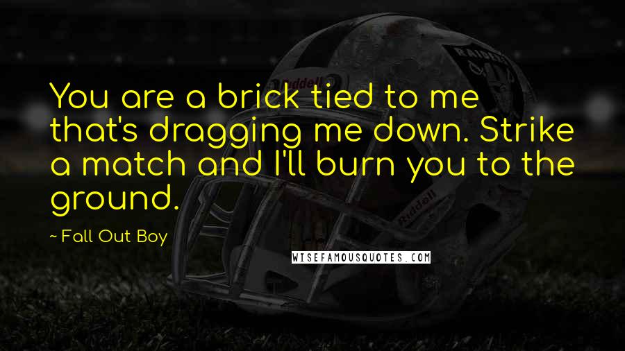 Fall Out Boy Quotes: You are a brick tied to me that's dragging me down. Strike a match and I'll burn you to the ground.