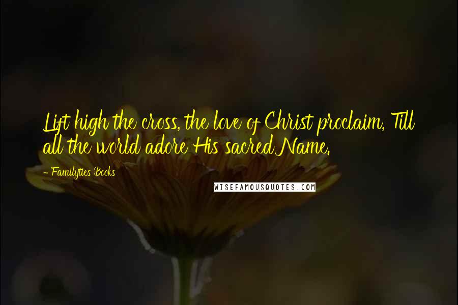 Familyties Books Quotes: Lift high the cross, the love of Christ proclaim, Till all the world adore His sacred Name.