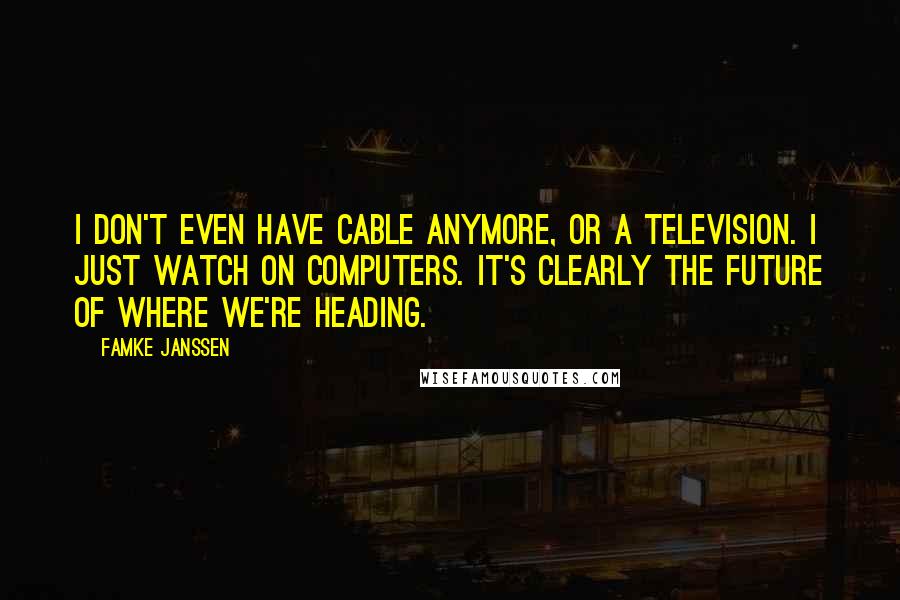 Famke Janssen Quotes: I don't even have cable anymore, or a television. I just watch on computers. It's clearly the future of where we're heading.