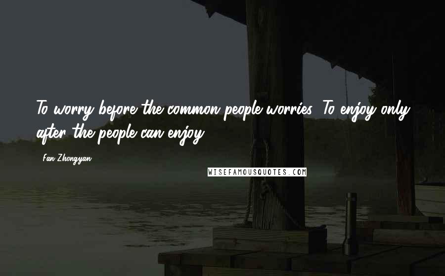 Fan Zhongyan Quotes: To worry before the common people worries; To enjoy only after the people can enjoy.