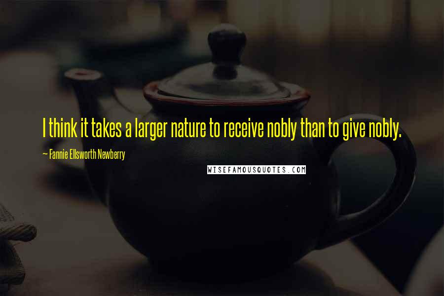 Fannie Ellsworth Newberry Quotes: I think it takes a larger nature to receive nobly than to give nobly.
