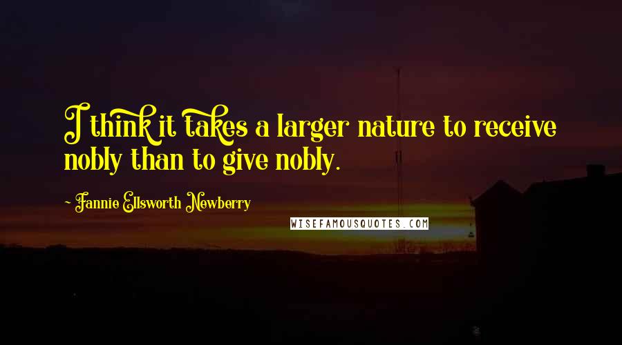 Fannie Ellsworth Newberry Quotes: I think it takes a larger nature to receive nobly than to give nobly.