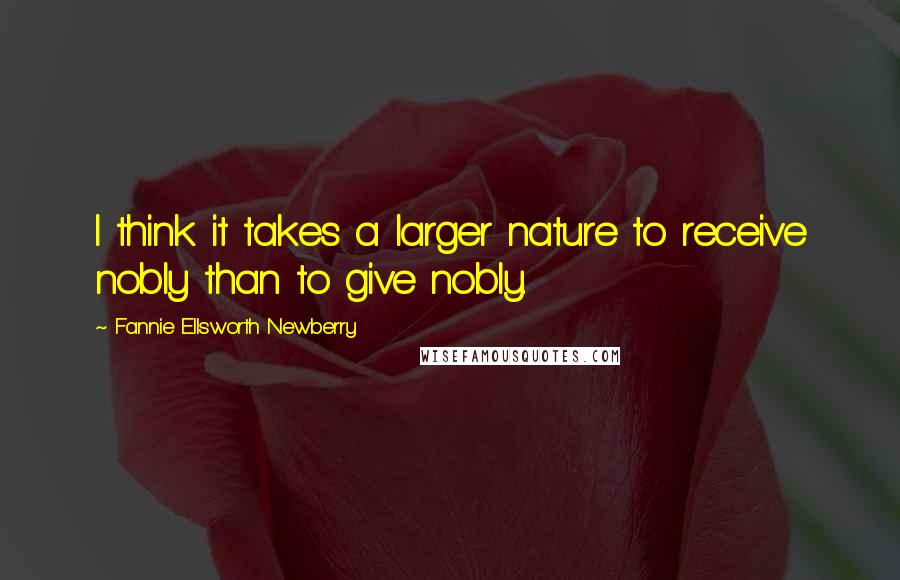 Fannie Ellsworth Newberry Quotes: I think it takes a larger nature to receive nobly than to give nobly.