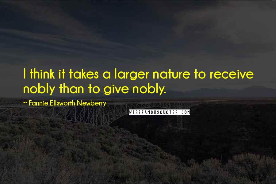 Fannie Ellsworth Newberry Quotes: I think it takes a larger nature to receive nobly than to give nobly.