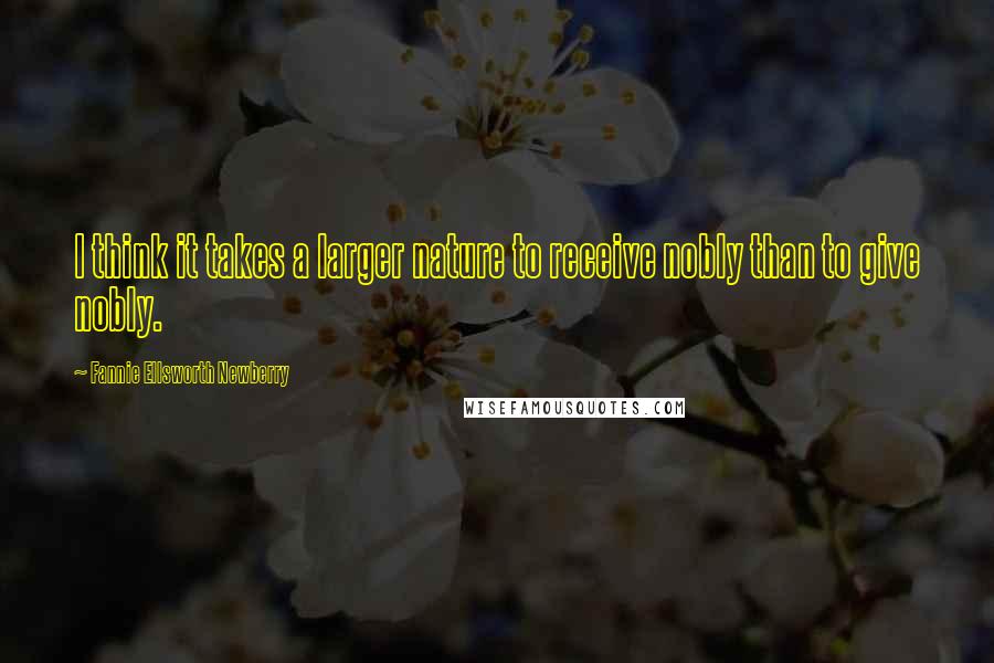 Fannie Ellsworth Newberry Quotes: I think it takes a larger nature to receive nobly than to give nobly.