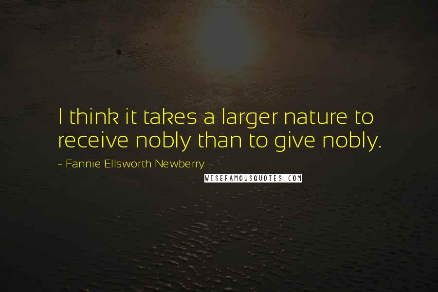 Fannie Ellsworth Newberry Quotes: I think it takes a larger nature to receive nobly than to give nobly.