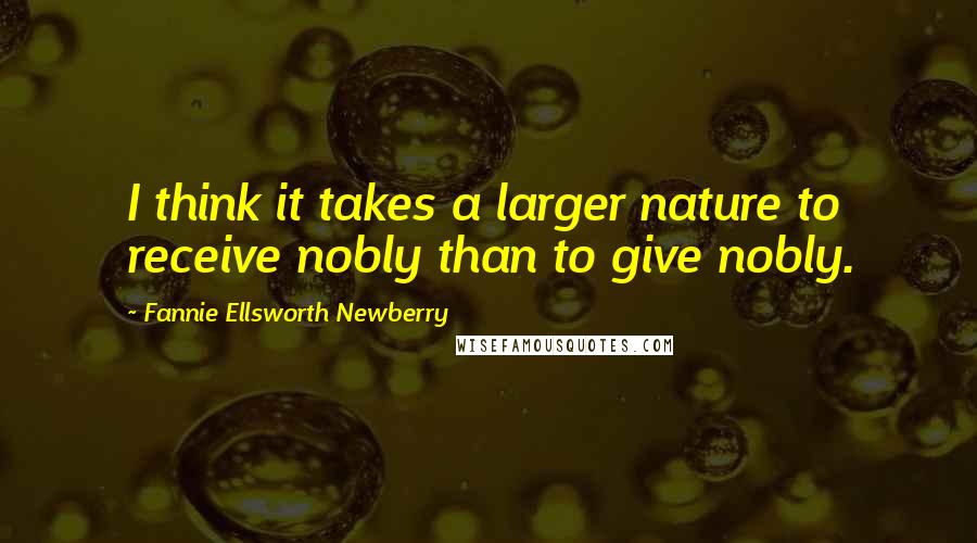 Fannie Ellsworth Newberry Quotes: I think it takes a larger nature to receive nobly than to give nobly.