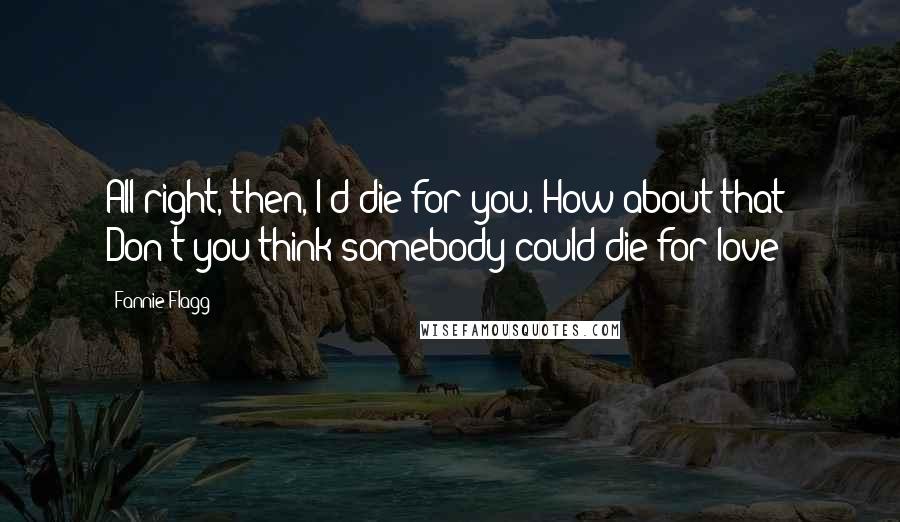 Fannie Flagg Quotes: All right, then, I'd die for you. How about that? Don't you think somebody could die for love?