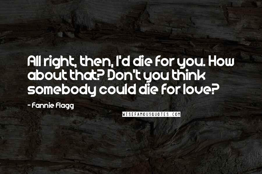 Fannie Flagg Quotes: All right, then, I'd die for you. How about that? Don't you think somebody could die for love?