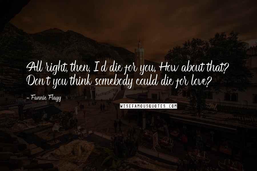 Fannie Flagg Quotes: All right, then, I'd die for you. How about that? Don't you think somebody could die for love?