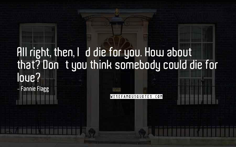 Fannie Flagg Quotes: All right, then, I'd die for you. How about that? Don't you think somebody could die for love?