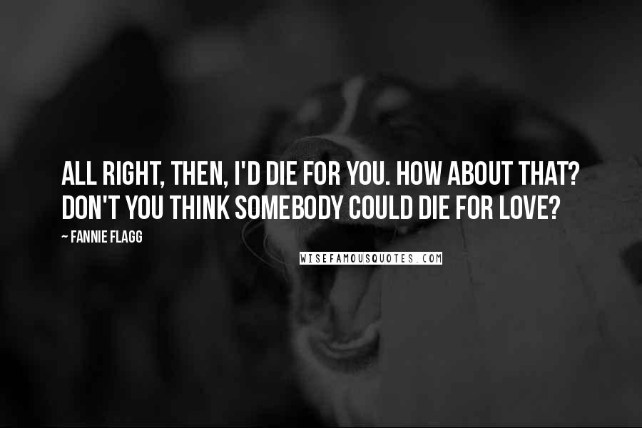 Fannie Flagg Quotes: All right, then, I'd die for you. How about that? Don't you think somebody could die for love?