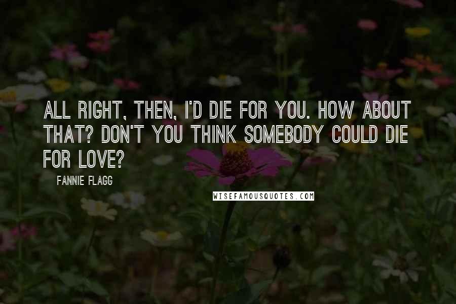 Fannie Flagg Quotes: All right, then, I'd die for you. How about that? Don't you think somebody could die for love?