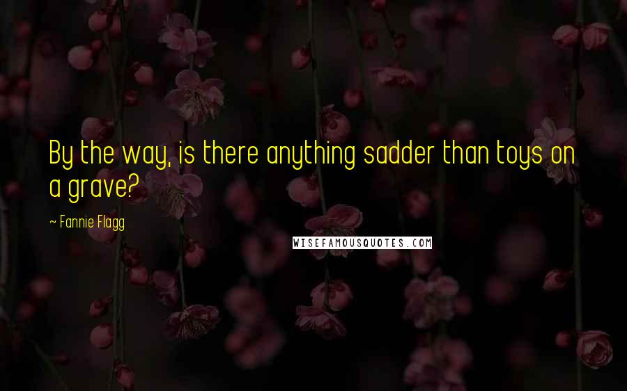 Fannie Flagg Quotes: By the way, is there anything sadder than toys on a grave?