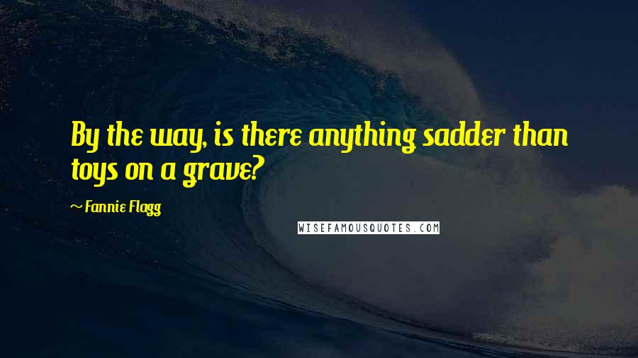 Fannie Flagg Quotes: By the way, is there anything sadder than toys on a grave?