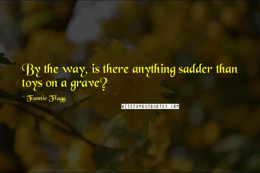 Fannie Flagg Quotes: By the way, is there anything sadder than toys on a grave?