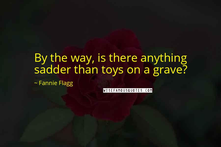 Fannie Flagg Quotes: By the way, is there anything sadder than toys on a grave?