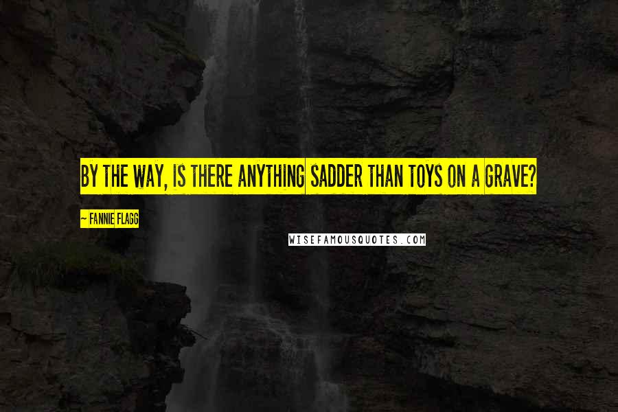 Fannie Flagg Quotes: By the way, is there anything sadder than toys on a grave?