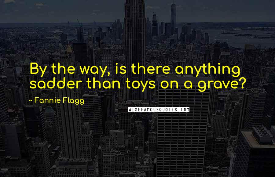 Fannie Flagg Quotes: By the way, is there anything sadder than toys on a grave?