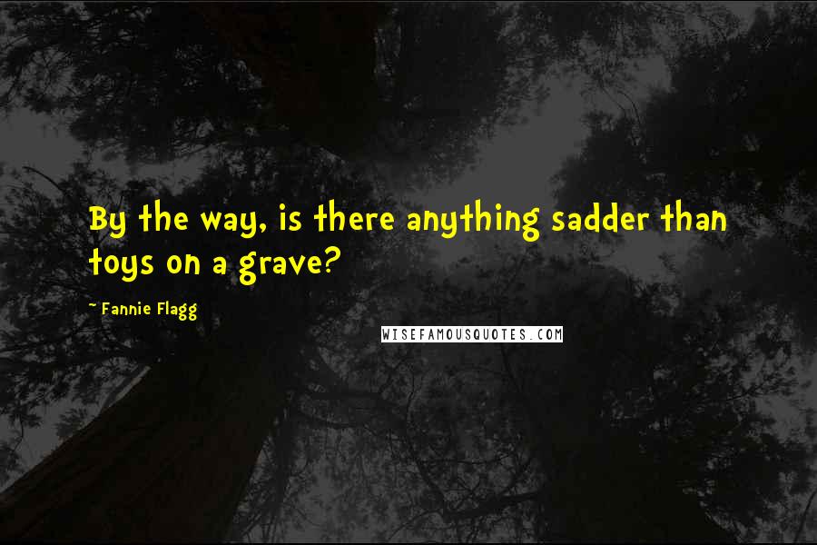 Fannie Flagg Quotes: By the way, is there anything sadder than toys on a grave?