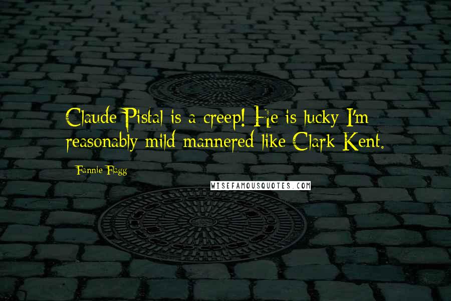 Fannie Flagg Quotes: Claude Pistal is a creep! He is lucky I'm reasonably mild-mannered like Clark Kent.