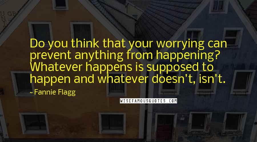 Fannie Flagg Quotes: Do you think that your worrying can prevent anything from happening? Whatever happens is supposed to happen and whatever doesn't, isn't.