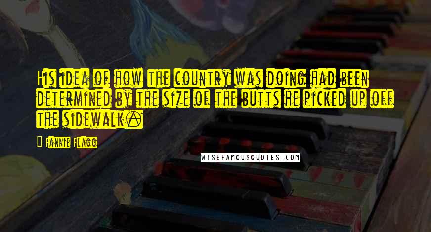 Fannie Flagg Quotes: His idea of how the country was doing had been determined by the size of the butts he picked up off the sidewalk.