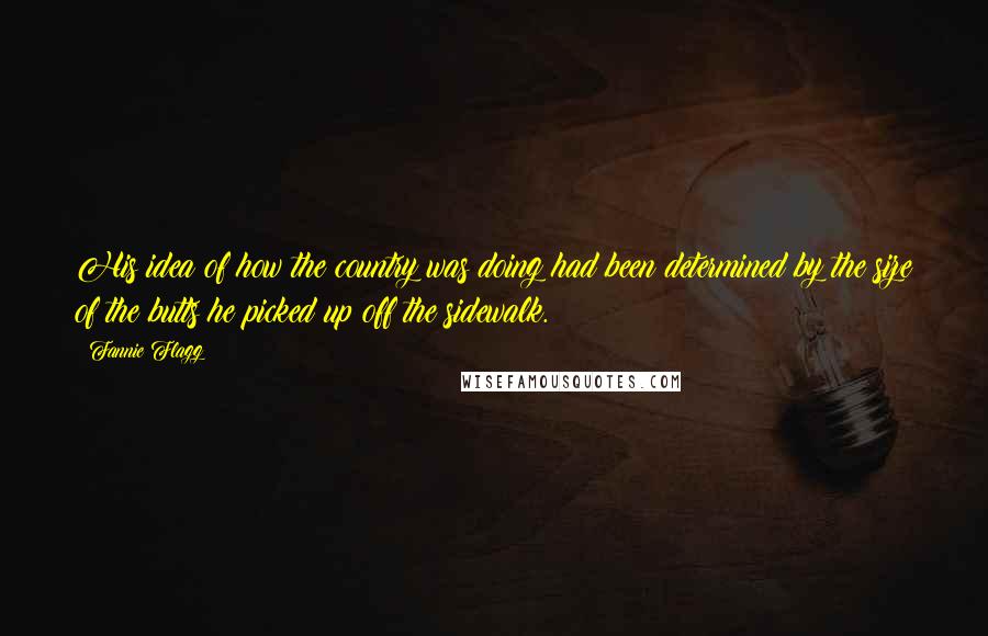 Fannie Flagg Quotes: His idea of how the country was doing had been determined by the size of the butts he picked up off the sidewalk.