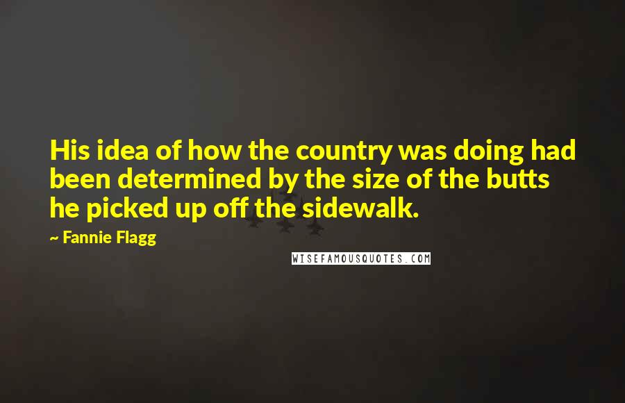 Fannie Flagg Quotes: His idea of how the country was doing had been determined by the size of the butts he picked up off the sidewalk.