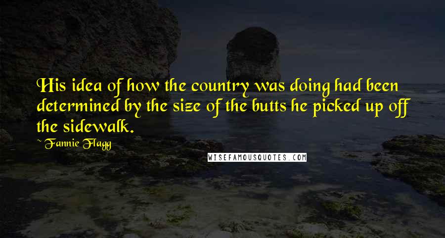 Fannie Flagg Quotes: His idea of how the country was doing had been determined by the size of the butts he picked up off the sidewalk.