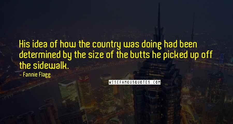 Fannie Flagg Quotes: His idea of how the country was doing had been determined by the size of the butts he picked up off the sidewalk.