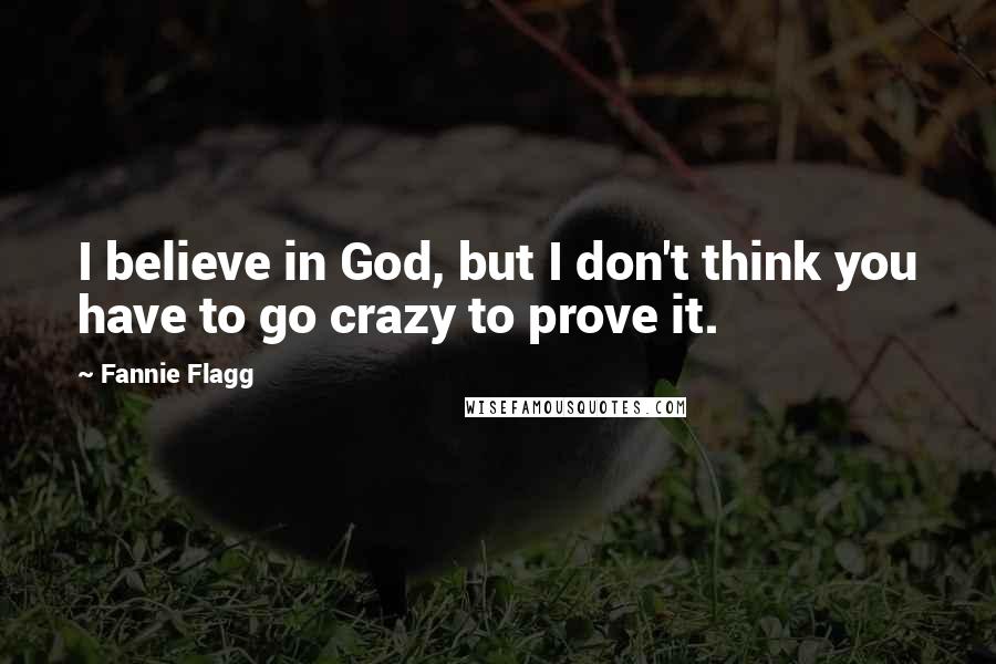 Fannie Flagg Quotes: I believe in God, but I don't think you have to go crazy to prove it.