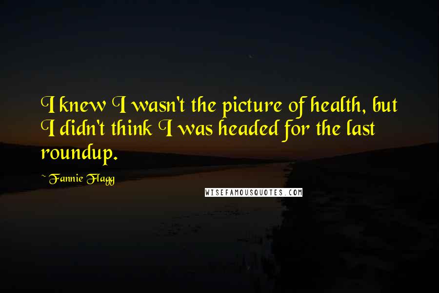 Fannie Flagg Quotes: I knew I wasn't the picture of health, but I didn't think I was headed for the last roundup.